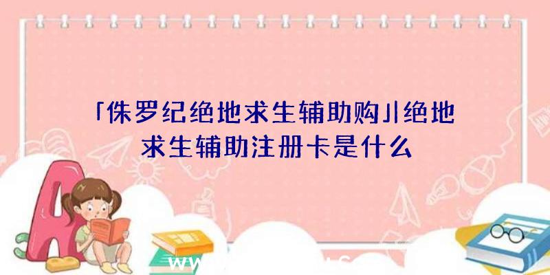 「侏罗纪绝地求生辅助购」|绝地求生辅助注册卡是什么